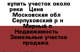 купить участок около реки › Цена ­ 650 000 - Московская обл., Серпуховский р-н, Мирный п. Недвижимость » Земельные участки продажа   